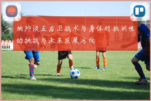 纳帅谈五后卫战术与身体对抗训练的挑战与未来发展方向