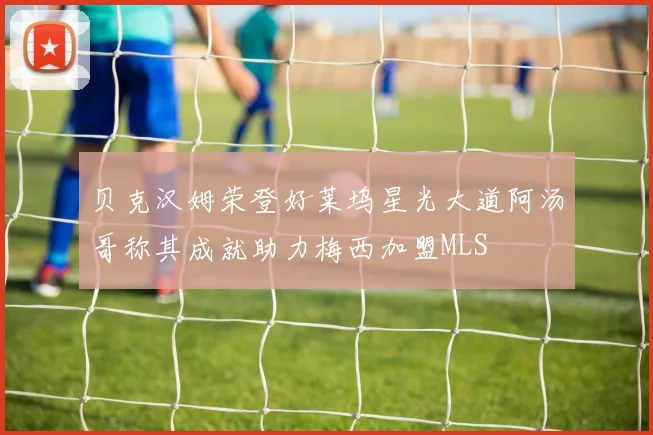 贝克汉姆荣登好莱坞星光大道阿汤哥称其成就助力梅西加盟MLS