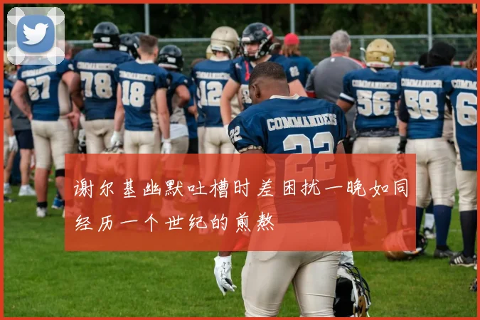 谢尔基幽默吐槽时差困扰一晚如同经历一个世纪的煎熬