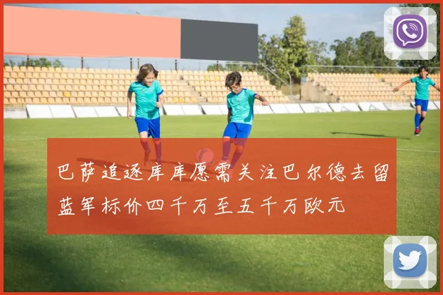 巴萨追逐库库愿需关注巴尔德去留蓝军标价四千万至五千万欧元
