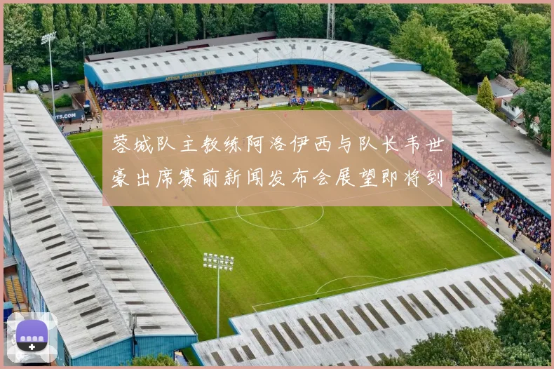蓉城队主教练阿洛伊西与队长韦世豪出席赛前新闻发布会展望即将到来的比赛