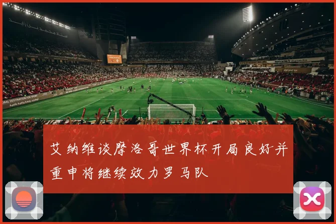 艾纳维谈摩洛哥世界杯开局良好并重申将继续效力罗马队