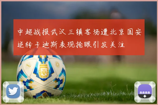 中超战报武汉三镇客场遭北京国安逆转卡迪斯表现抢眼引发关注