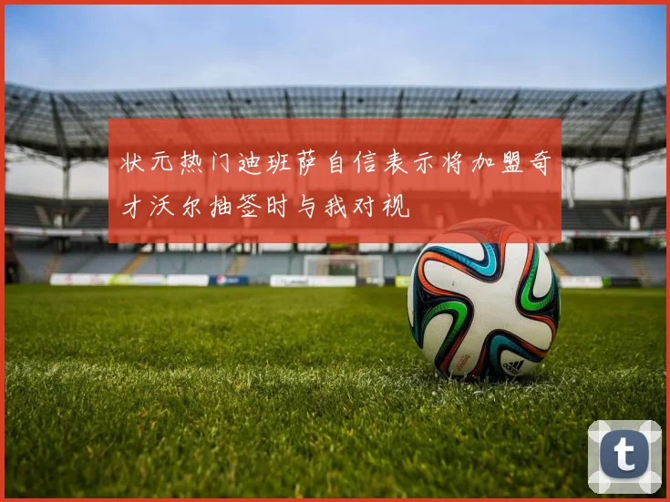 状元热门迪班萨自信表示将加盟奇才沃尔抽签时与我对视