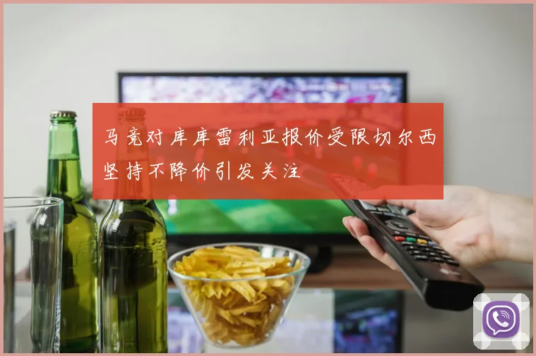 马竞对库库雷利亚报价受限切尔西坚持不降价引发关注