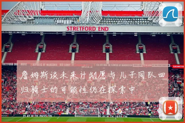 詹姆斯谈未来计划愿与儿子同队回归骑士的可能性仍在探索中
