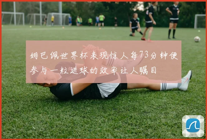姆巴佩世界杯表现惊人每73分钟便参与一粒进球的效率让人瞩目