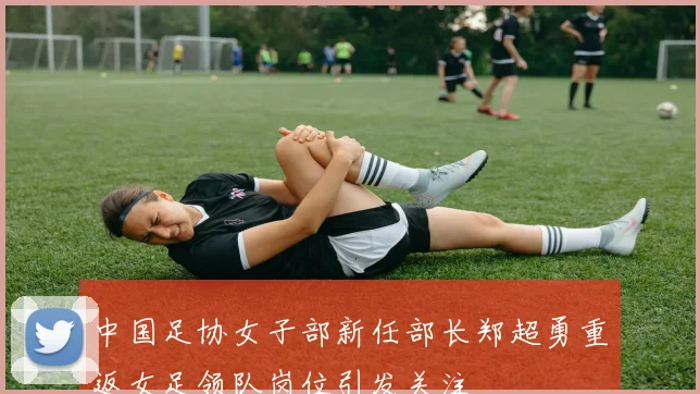 中国足协女子部新任部长郑超勇重返女足领队岗位引发关注