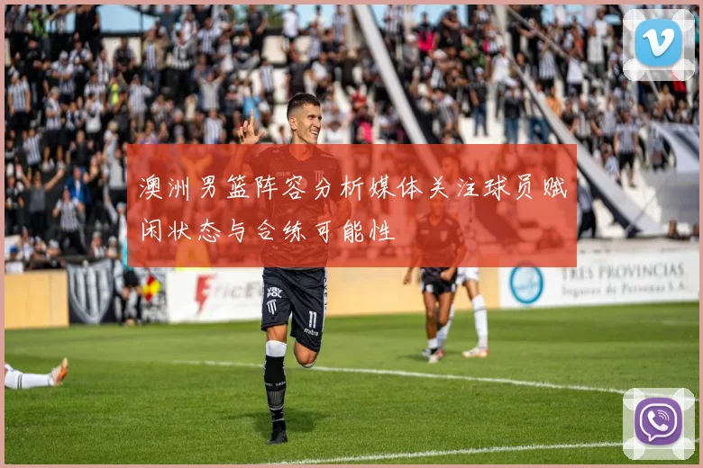 澳洲男篮阵容分析媒体关注球员赋闲状态与合练可能性
