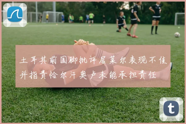 土耳其前国脚批评居莱尔表现不佳并指责恰尔汗奥卢未能承担责任