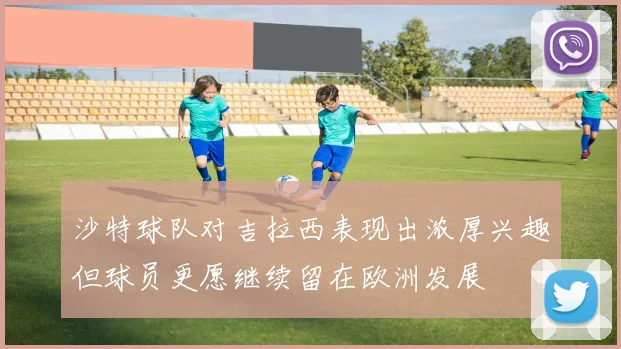 沙特球队对吉拉西表现出浓厚兴趣但球员更愿继续留在欧洲发展