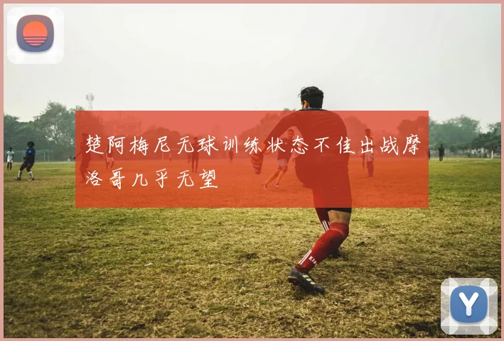 楚阿梅尼无球训练状态不佳出战摩洛哥几乎无望