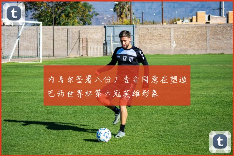 内马尔签署八份广告合同意在塑造巴西世界杯第六冠英雄形象