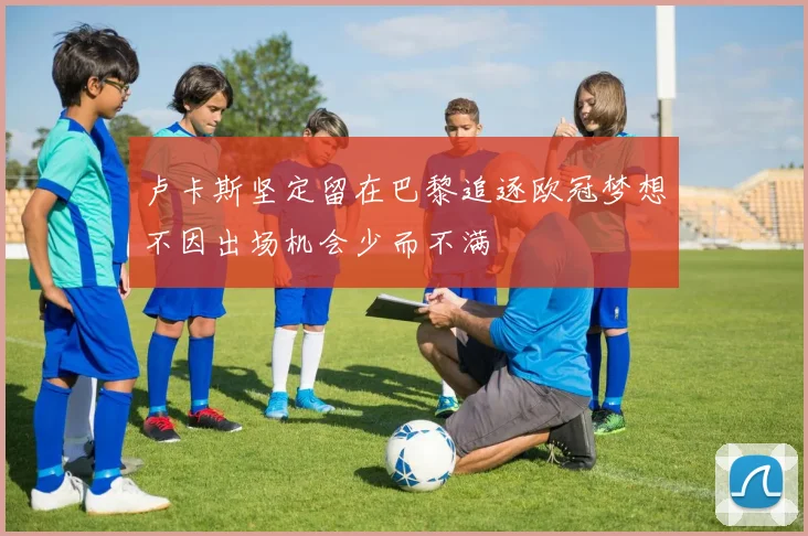 卢卡斯坚定留在巴黎追逐欧冠梦想不因出场机会少而不满
