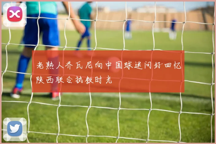 老熟人乔瓦尼向中国球迷问好回忆陕西联合执教时光