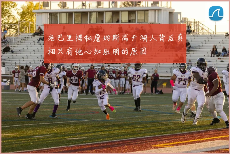 老巴里揭秘詹姆斯离开湖人背后真相只有他心知肚明的原因