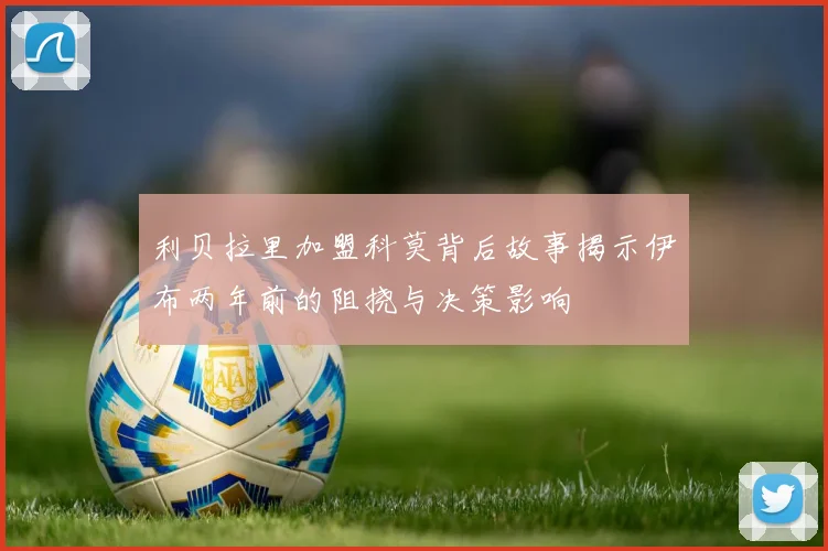 利贝拉里加盟科莫背后故事揭示伊布两年前的阻挠与决策影响