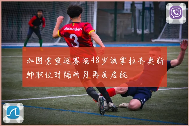 加图索重返赛场48岁执掌拉齐奥新帅职位时隔两月再度启航