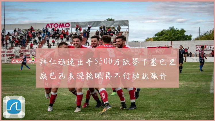 拜仁迅速出手5500万欧签下塞巴里战巴西表现抢眼再不行动就涨价